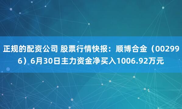 正规的配资公司 股票行情快报：顺博合金（002996）6月30日主力资金净买入1006.92万元