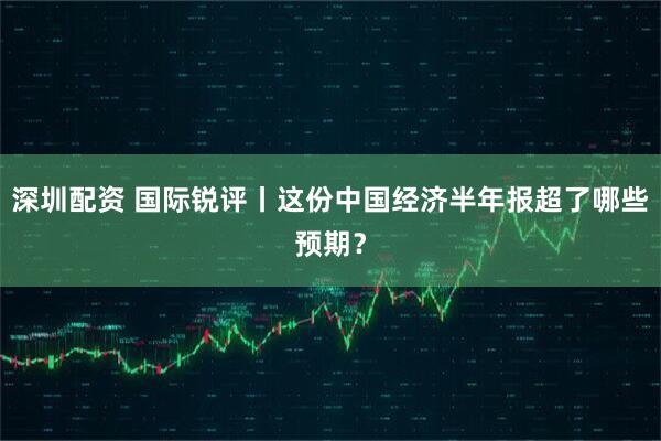 深圳配资 国际锐评丨这份中国经济半年报超了哪些预期？