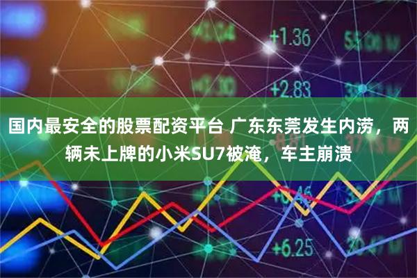 国内最安全的股票配资平台 广东东莞发生内涝，两辆未上牌的小米SU7被淹，车主崩溃