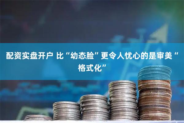 配资实盘开户 比“幼态脸”更令人忧心的是审美“格式化”