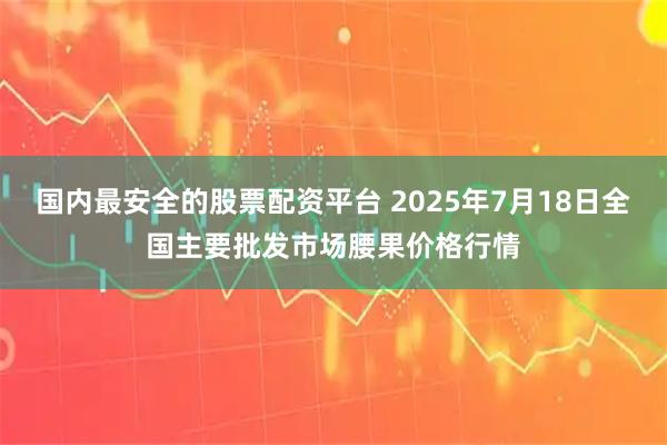 国内最安全的股票配资平台 2025年7月18日全国主要批发市场腰果价格行情