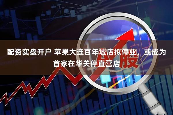 配资实盘开户 苹果大连百年城店拟停业，或成为首家在华关停直营店