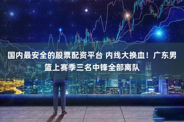 国内最安全的股票配资平台 内线大换血！广东男篮上赛季三名中锋全部离队