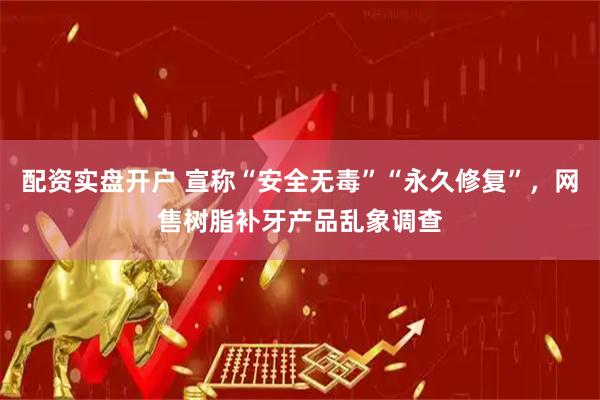配资实盘开户 宣称“安全无毒”“永久修复”，网售树脂补牙产品乱象调查