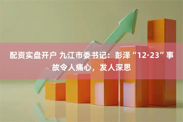 配资实盘开户 九江市委书记：彭泽“12·23”事故令人痛心，发人深思