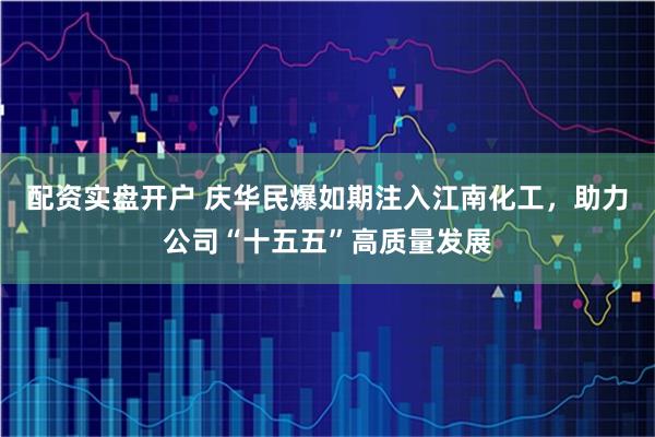 配资实盘开户 庆华民爆如期注入江南化工，助力公司“十五五”高质量发展