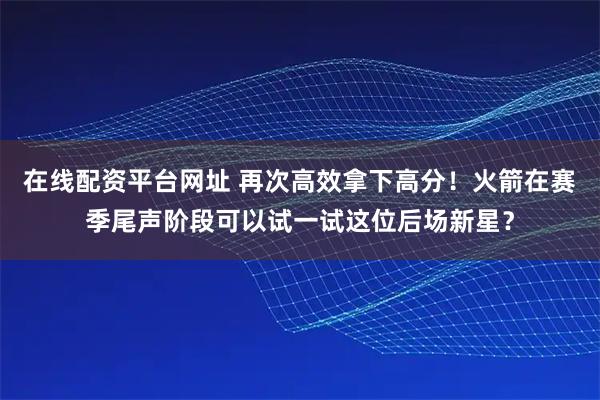 在线配资平台网址 再次高效拿下高分！火箭在赛季尾声阶段可以试一试这位后场新星？