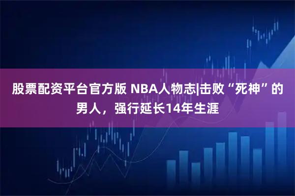 股票配资平台官方版 NBA人物志|击败“死神”的男人，强行延长14年生涯
