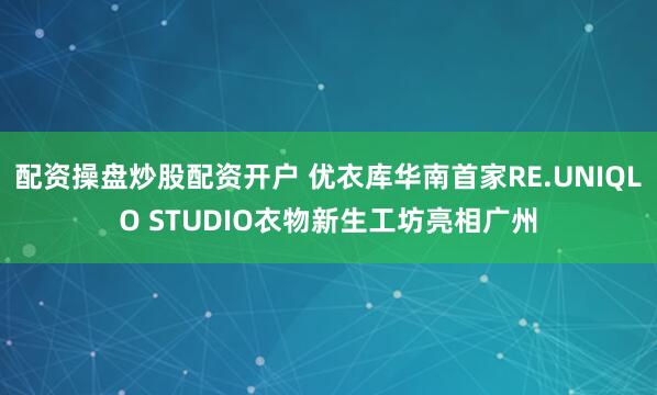 配资操盘炒股配资开户 优衣库华南首家RE.UNIQLO STUDIO衣物新生工坊亮相广州