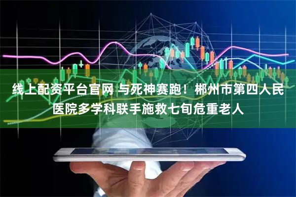 线上配资平台官网 与死神赛跑！郴州市第四人民医院多学科联手施救七旬危重老人