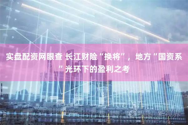 实盘配资网眼查 长江财险“换将”，地方“国资系”光环下的盈利之考