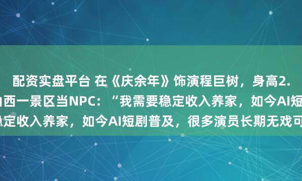 配资实盘平台 在《庆余年》饰演程巨树，身高2.16米，演员张恒瑞在山西一景区当NPC：“我需要稳定收入养家，如今AI短剧普及，很多演员长期无戏可拍”