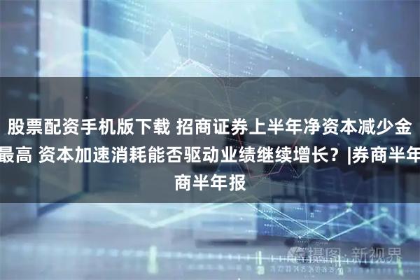 股票配资手机版下载 招商证券上半年净资本减少金额最高 资本加速消耗能否驱动业绩继续增长？|券商半年报
