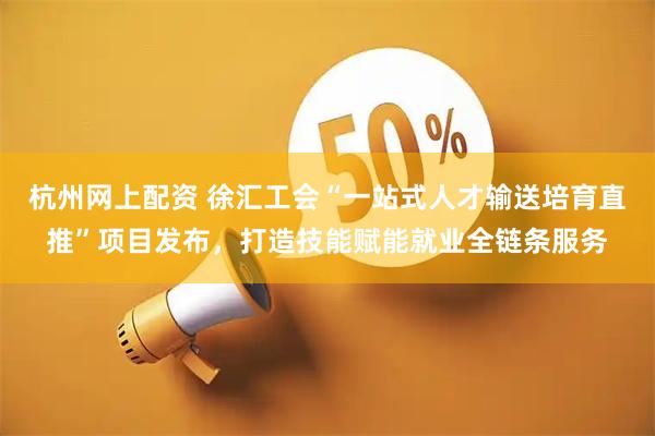 杭州网上配资 徐汇工会“一站式人才输送培育直推”项目发布，打造技能赋能就业全链条服务